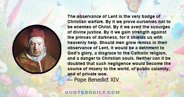 The observance of Lent is the very badge of Christian warfare. By it we prove ourselves not to be enemies of Christ. By it we avert the scourges of divine justice. By it we gain strength against the princes of darkness,