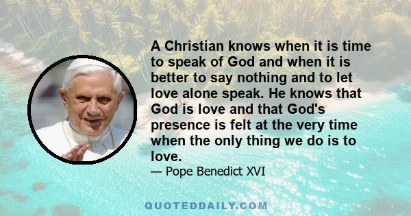 A Christian knows when it is time to speak of God and when it is better to say nothing and to let love alone speak. He knows that God is love and that God's presence is felt at the very time when the only thing we do is