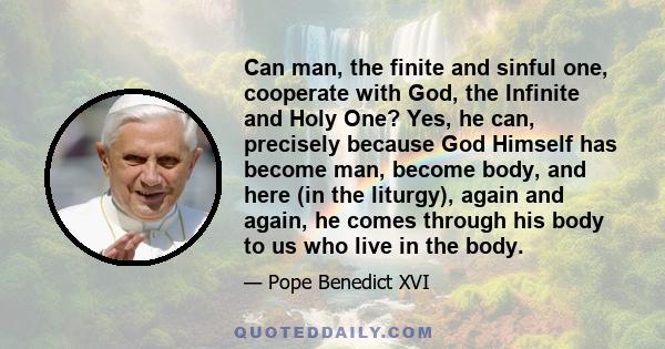 Can man, the finite and sinful one, cooperate with God, the Infinite and Holy One? Yes, he can, precisely because God Himself has become man, become body, and here (in the liturgy), again and again, he comes through his
