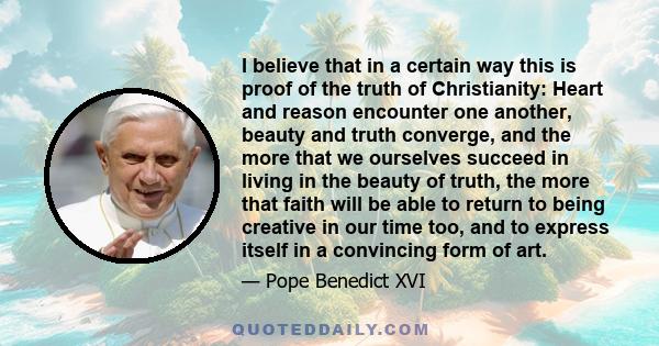 I believe that in a certain way this is proof of the truth of Christianity: Heart and reason encounter one another, beauty and truth converge, and the more that we ourselves succeed in living in the beauty of truth, the