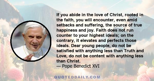 If you abide in the love of Christ, rooted in the faith, you will encounter, even amid setbacks and suffering, the source of true happiness and joy. Faith does not run counter to your highest ideals; on the contrary, it