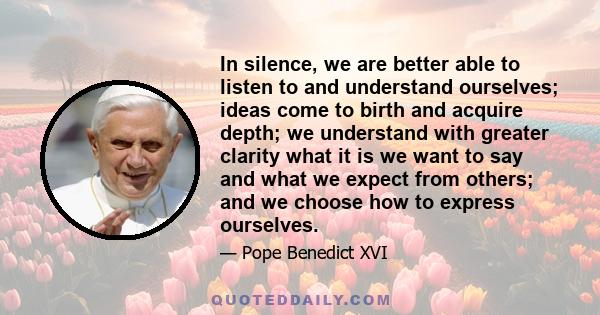 In silence, we are better able to listen to and understand ourselves; ideas come to birth and acquire depth; we understand with greater clarity what it is we want to say and what we expect from others; and we choose how