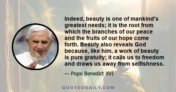 Indeed, beauty is one of mankind's greatest needs; it is the root from which the branches of our peace and the fruits of our hope come forth. Beauty also reveals God because, like him, a work of beauty is pure gratuity;
