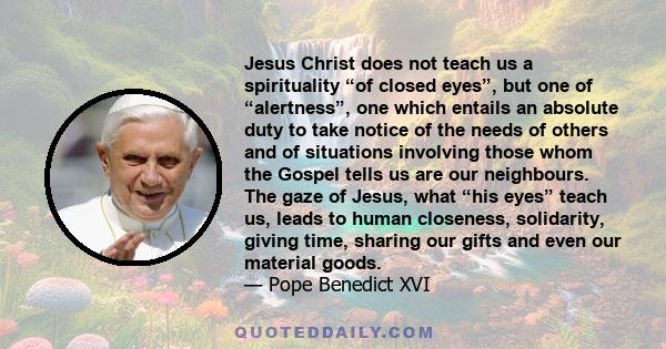 Jesus Christ does not teach us a spirituality “of closed eyes”, but one of “alertness”, one which entails an absolute duty to take notice of the needs of others and of situations involving those whom the Gospel tells us