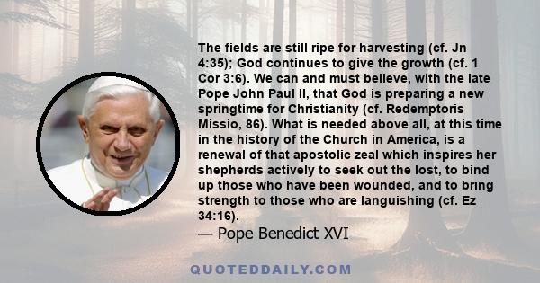 The fields are still ripe for harvesting (cf. Jn 4:35); God continues to give the growth (cf. 1 Cor 3:6). We can and must believe, with the late Pope John Paul II, that God is preparing a new springtime for Christianity