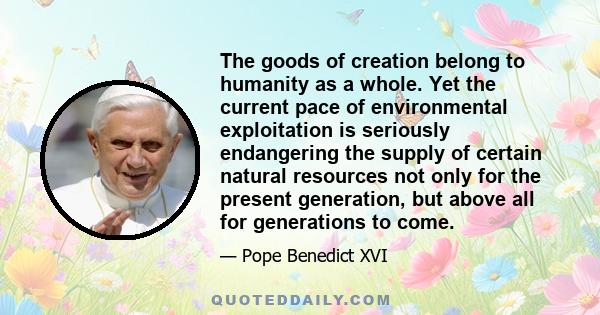 The goods of creation belong to humanity as a whole. Yet the current pace of environmental exploitation is seriously endangering the supply of certain natural resources not only for the present generation, but above all