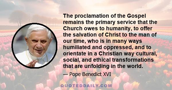 The proclamation of the Gospel remains the primary service that the Church owes to humanity, to offer the salvation of Christ to the man of our time, who is in many ways humiliated and oppressed, and to orientate in a