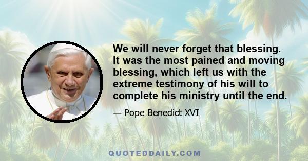 We will never forget that blessing. It was the most pained and moving blessing, which left us with the extreme testimony of his will to complete his ministry until the end.