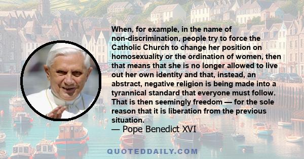 When, for example, in the name of non-discrimination, people try to force the Catholic Church to change her position on homosexuality or the ordination of women, then that means that she is no longer allowed to live out
