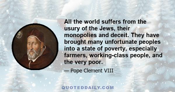 All the world suffers from the usury of the Jews, their monopolies and deceit. They have brought many unfortunate peoples into a state of poverty, especially farmers, working-class people, and the very poor.
