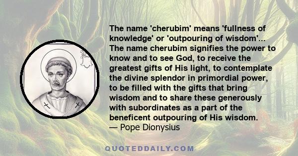 The name 'cherubim' means 'fullness of knowledge' or 'outpouring of wisdom'... The name cherubim signifies the power to know and to see God, to receive the greatest gifts of His light, to contemplate the divine splendor