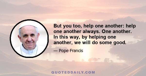 But you too, help one another: help one another always. One another. In this way, by helping one another, we will do some good.