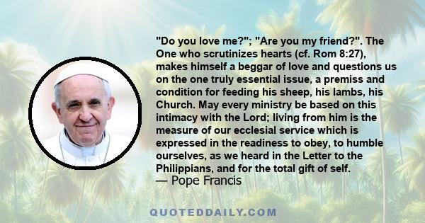Do you love me?; Are you my friend?. The One who scrutinizes hearts (cf. Rom 8:27), makes himself a beggar of love and questions us on the one truly essential issue, a premiss and condition for feeding his sheep, his