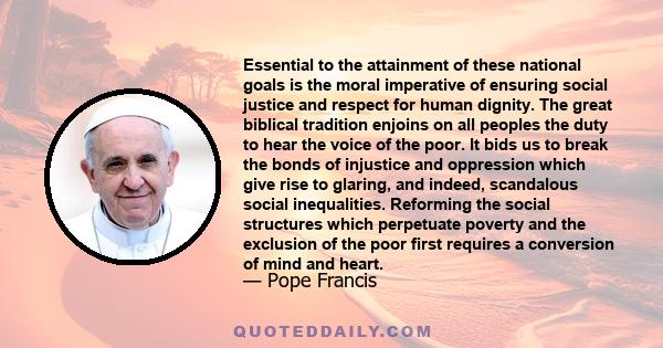 Essential to the attainment of these national goals is the moral imperative of ensuring social justice and respect for human dignity. The great biblical tradition enjoins on all peoples the duty to hear the voice of the