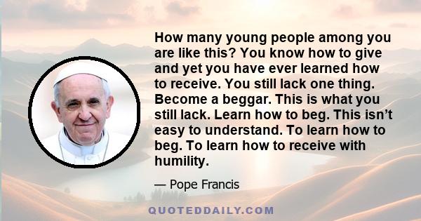 How many young people among you are like this? You know how to give and yet you have ever learned how to receive. You still lack one thing. Become a beggar. This is what you still lack. Learn how to beg. This isn’t easy