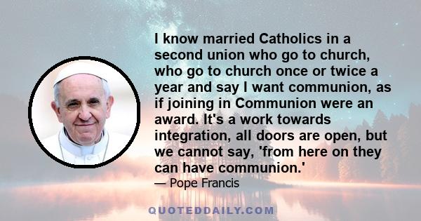 I know married Catholics in a second union who go to church, who go to church once or twice a year and say I want communion, as if joining in Communion were an award. It's a work towards integration, all doors are open,