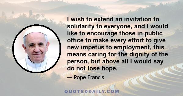 I wish to extend an invitation to solidarity to everyone, and I would like to encourage those in public office to make every effort to give new impetus to employment, this means caring for the dignity of the person, but