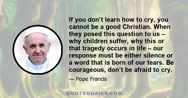 If you don’t learn how to cry, you cannot be a good Christian. When they posed this question to us – why children suffer, why this or that tragedy occurs in life – our response must be either silence or a word that is