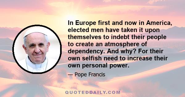 In Europe first and now in America, elected men have taken it upon themselves to indebt their people to create an atmosphere of dependency. And why? For their own selfish need to increase their own personal power.