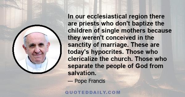 In our ecclesiastical region there are priests who don't baptize the children of single mothers because they weren't conceived in the sanctity of marriage. These are today's hypocrites. Those who clericalize the church.