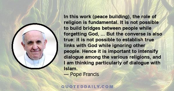 In this work (peace building), the role of religion is fundamental. It is not possible to build bridges between people while forgetting God, ... But the converse is also true: it is not possible to establish true links