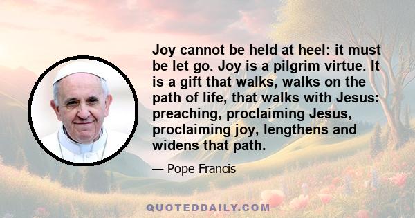 Joy cannot be held at heel: it must be let go. Joy is a pilgrim virtue. It is a gift that walks, walks on the path of life, that walks with Jesus: preaching, proclaiming Jesus, proclaiming joy, lengthens and widens that