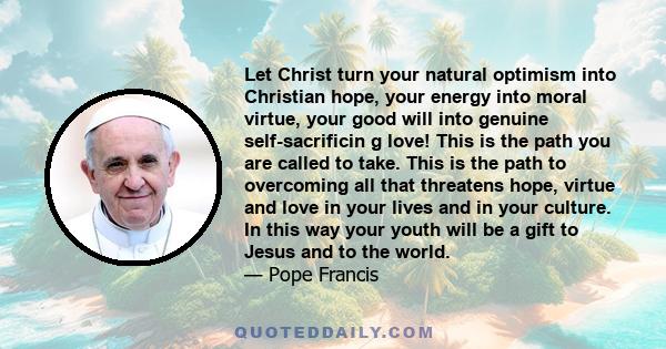 Let Christ turn your natural optimism into Christian hope, your energy into moral virtue, your good will into genuine self-sacrificin g love! This is the path you are called to take. This is the path to overcoming all