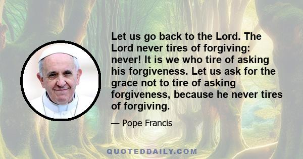 Let us go back to the Lord. The Lord never tires of forgiving: never! It is we who tire of asking his forgiveness. Let us ask for the grace not to tire of asking forgiveness, because he never tires of forgiving.