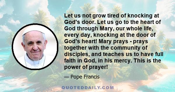 Let us not grow tired of knocking at God's door. Let us go to the heart of God through Mary, our whole life, every day, knocking at the door of God's heart! Mary prays - prays together with the community of disciples,