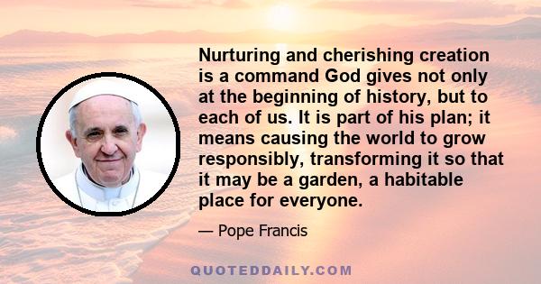 Nurturing and cherishing creation is a command God gives not only at the beginning of history, but to each of us. It is part of his plan; it means causing the world to grow responsibly, transforming it so that it may be