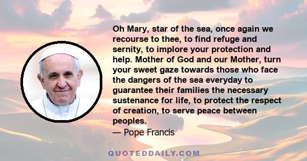 Oh Mary, star of the sea, once again we recourse to thee, to find refuge and sernity, to implore your protection and help. Mother of God and our Mother, turn your sweet gaze towards those who face the dangers of the sea