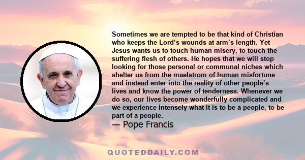 Sometimes we are tempted to be that kind of Christian who keeps the Lord’s wounds at arm’s length. Yet Jesus wants us to touch human misery, to touch the suffering flesh of others. He hopes that we will stop looking for