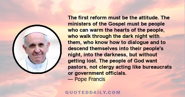 The first reform must be the attitude. The ministers of the Gospel must be people who can warm the hearts of the people, who walk through the dark night with them, who know how to dialogue and to descend themselves into