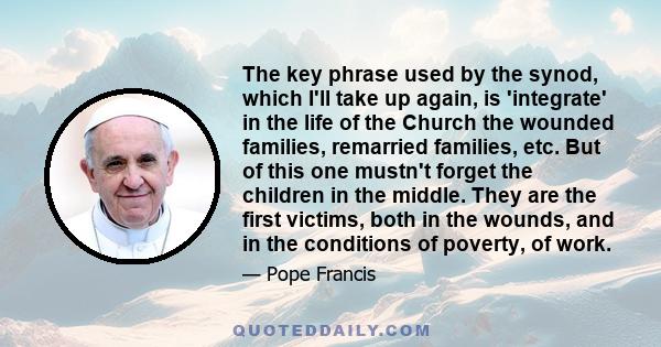 The key phrase used by the synod, which I'll take up again, is 'integrate' in the life of the Church the wounded families, remarried families, etc. But of this one mustn't forget the children in the middle. They are the