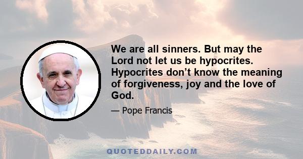 We are all sinners. But may the Lord not let us be hypocrites. Hypocrites don’t know the meaning of forgiveness, joy and the love of God.