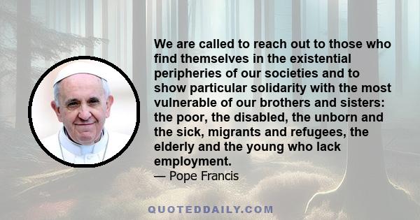 We are called to reach out to those who find themselves in the existential peripheries of our societies and to show particular solidarity with the most vulnerable of our brothers and sisters: the poor, the disabled, the