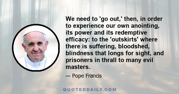 We need to 'go out,' then, in order to experience our own anointing, its power and its redemptive efficacy: to the 'outskirts' where there is suffering, bloodshed, blindness that longs for sight, and prisoners in thrall