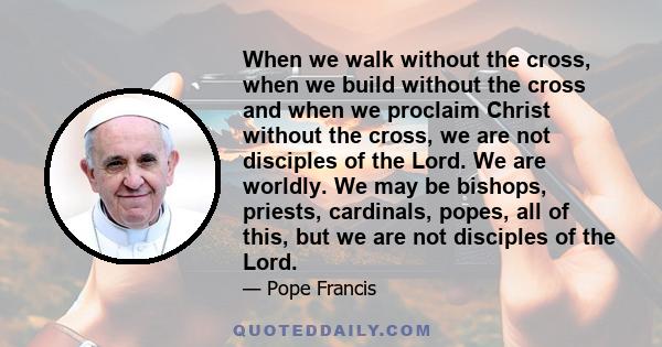 When we walk without the cross, when we build without the cross and when we proclaim Christ without the cross, we are not disciples of the Lord. We are worldly. We may be bishops, priests, cardinals, popes, all of this,