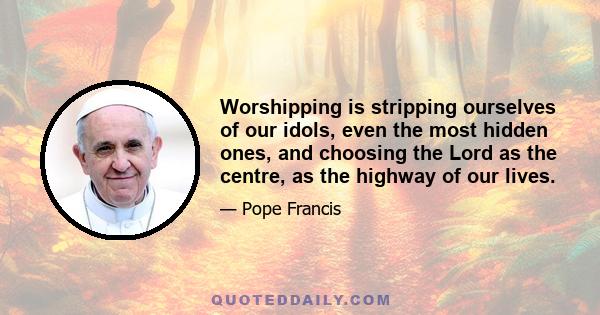 Worshipping is stripping ourselves of our idols, even the most hidden ones, and choosing the Lord as the centre, as the highway of our lives.