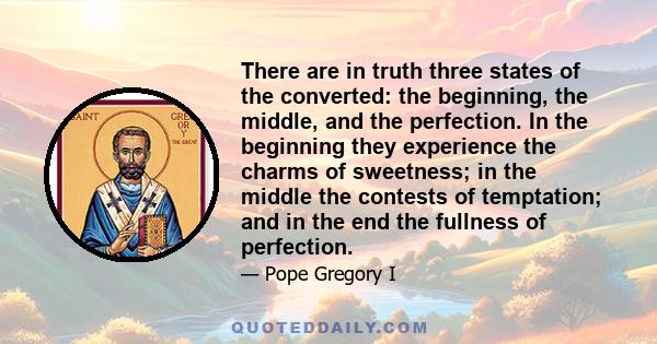 There are in truth three states of the converted: the beginning, the middle, and the perfection. In the beginning they experience the charms of sweetness; in the middle the contests of temptation; and in the end the