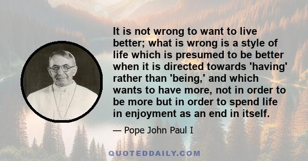 It is not wrong to want to live better; what is wrong is a style of life which is presumed to be better when it is directed towards 'having' rather than 'being,' and which wants to have more, not in order to be more but