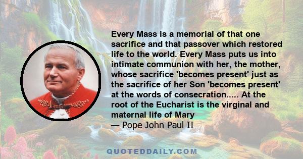 Every Mass is a memorial of that one sacrifice and that passover which restored life to the world. Every Mass puts us into intimate communion with her, the mother, whose sacrifice 'becomes present' just as the sacrifice