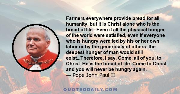 Farmers everywhere provide bread for all humanity, but it is Christ alone who is the bread of life...Even if all the physical hunger of the world were satisfied, even if everyone who is hungry were fed by his or her own