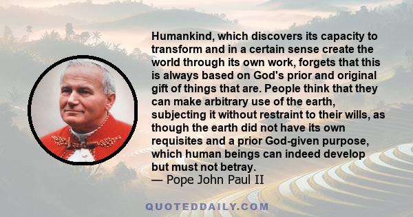 Humankind, which discovers its capacity to transform and in a certain sense create the world through its own work, forgets that this is always based on God's prior and original gift of things that are. People think that