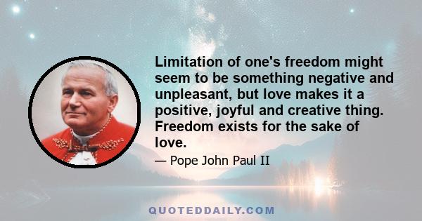 Limitation of one's freedom might seem to be something negative and unpleasant, but love makes it a positive, joyful and creative thing. Freedom exists for the sake of love.