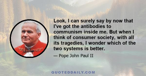 Look, I can surely say by now that I've got the antibodies to communism inside me. But when I think of consumer society, with all its tragedies, I wonder which of the two systems is better.
