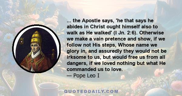 ... the Apostle says, 'he that says he abides in Christ ought himself also to walk as He walked' (I Jn. 2:6). Otherwise we make a vain pretence and show, if we follow not His steps, Whose name we glory in, and assuredly