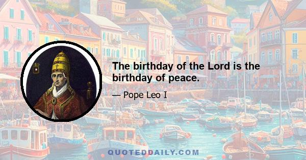 The birthday of the Lord is the birthday of peace.