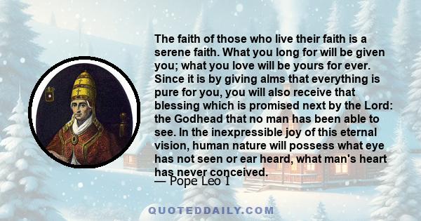 The faith of those who live their faith is a serene faith. What you long for will be given you; what you love will be yours for ever. Since it is by giving alms that everything is pure for you, you will also receive