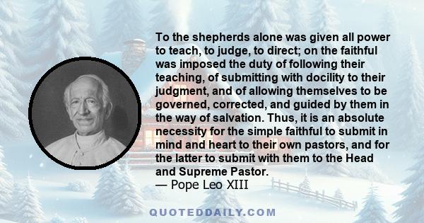 To the shepherds alone was given all power to teach, to judge, to direct; on the faithful was imposed the duty of following their teaching, of submitting with docility to their judgment, and of allowing themselves to be